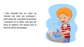 I des d’aquell dia, en Joan va
intentar ser més net, endreçat i
polit cada dia, recordant el porquet
i pensant en la fada, que des de
lluny el vigilava. Em penso que al
final ho devia aconseguir.
 