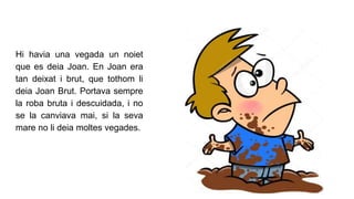 Hi havia una vegada un noiet
que es deia Joan. En Joan era
tan deixat i brut, que tothom li
deia Joan Brut. Portava sempre
la roba bruta i descuidada, i no
se la canviava mai, si la seva
mare no li deia moltes vegades.
 