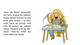 Tenia els llibres escampats
per terra, posava les sabates
brutes damunt la taula, la roba
bruta pels racons, i la seva
mare havia de discutir molt
amb ell perquè es volgués
dutxar. Menjava amb els dits,
sense haver-se rentat les
mans abans de menjar.
 