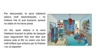 Per descomptat, la seva habitació
estava molt desendreçada, i no
trobava mai el què buscava, perquè
no sabia on ho havia posat.
Un dia, quan estava a la seva
habitació buscant la pilota de basquet
(que segurament feia tres dies que
estava sota el llit) va veure una llum
molt brillant que entrava per la finestra
i es va espantar.
 