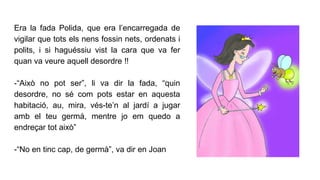 Era la fada Polida, que era l’encarregada de
vigilar que tots els nens fossin nets, ordenats i
polits, i si haguéssiu vist la cara que va fer
quan va veure aquell desordre !!
-“Això no pot ser”, li va dir la fada, “quin
desordre, no sé com pots estar en aquesta
habitació, au, mira, vés-te’n al jardí a jugar
amb el teu germà, mentre jo em quedo a
endreçar tot això”
-“No en tinc cap, de germà”, va dir en Joan
 