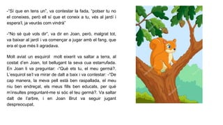 -“Sí que en tens un”, va contestar la fada, “potser tu no
el coneixes, però ell sí que et coneix a tu, vés al jardí i
espera’l, ja veuràs com vindrà”
-“No sé què vols dir”, va dir en Joan, però, malgrat tot,
va baixar al jardí i va començar a jugar amb el fang, que
era el que més li agradava.
Molt aviat un esquirol molt eixerit va saltar a terra, al
costat d’en Joan, tot bellugant la seva cua estarrufada.
En Joan li va preguntar: -“Què ets tu, el meu germà?.
L’esquirol se’l va mirar de dalt a baix i va contestar: -“De
cap manera, la meva pell està ben raspallada, el meu
niu ben endreçat, els meus fills ben educats, per què
m’insultes preguntant-me si sóc el teu germà?. Va saltar
dalt de l’arbre, i en Joan Brut va seguir jugant
despreocupat.
 