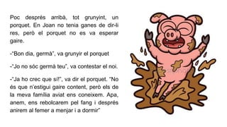 Poc després arribà, tot grunyint, un
porquet. En Joan no tenia ganes de dir-li
res, però el porquet no es va esperar
gaire.
-“Bon dia, germà”, va grunyir el porquet
-“Jo no sóc germà teu”, va contestar el noi.
-“Ja ho crec que sí!”, va dir el porquet. “No
és que n’estigui gaire content, però els de
la meva família aviat ens coneixem. Apa,
anem, ens rebolcarem pel fang i després
anirem al femer a menjar i a dormir”
 