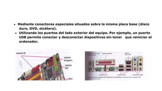 ● Mediante conectores especiales situados sobre la misma placa base (disco
duro, DVD, etcétera).
● Utilizando los puertos del lado exterior del equipo. Por ejemplo, un puerto
USB permite conectar y desconectar dispositivos sin tener que reiniciar el
ordenador.
 
