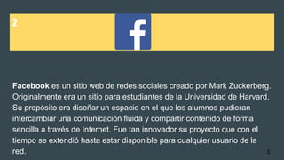 2
Facebook es un sitio web de redes sociales creado por Mark Zuckerberg.
Originalmente era un sitio para estudiantes de la Universidad de Harvard.
Su propósito era diseñar un espacio en el que los alumnos pudieran
intercambiar una comunicación fluida y compartir contenido de forma
sencilla a través de Internet. Fue tan innovador su proyecto que con el
tiempo se extendió hasta estar disponible para cualquier usuario de la
red. 3
 