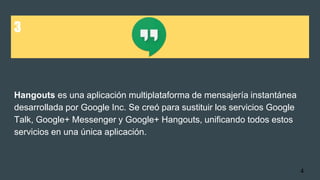 3
Hangouts es una aplicación multiplataforma de mensajería instantánea
desarrollada por Google Inc. Se creó para sustituir los servicios Google
Talk, Google+ Messenger y Google+ Hangouts, unificando todos estos
servicios en una única aplicación.
4
 