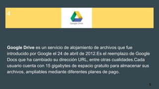 4
Google Drive es un servicio de alojamiento de archivos que fue
introducido por Google el 24 de abril de 2012.Es el reemplazo de Google
Docs que ha cambiado su dirección URL, entre otras cualidades.Cada
usuario cuenta con 15 gigabytes de espacio gratuito para almacenar sus
archivos, ampliables mediante diferentes planes de pago.
5
 