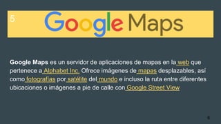 5
Google Maps es un servidor de aplicaciones de mapas en la web que
pertenece a Alphabet Inc. Ofrece imágenes de mapas desplazables, así
como fotografías por satélite del mundo e incluso la ruta entre diferentes
ubicaciones o imágenes a pie de calle con Google Street View
6
 