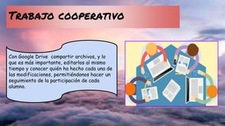 Trabajo cooperativo
Con Google Drive compartir archivos, y lo
que es más importante, editarlos al mismo
tiempo y conocer quién ha hecho cada una de
las modificaciones, permitiéndonos hacer un
seguimiento de la participación de cada
alumno.
 