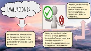 Evaluaciones
La elaboración de formularios
en línea es una herramienta
que el profesor puede utilizar
para realizar pruebas de nivel a
los alumnos.
Evitan la formalidad de las
pruebas escritas, por lo que
alumnos lo afrontan como una
actividad más lúdica y
demuestran sus conocimientos
sin la presión de un examen.
Además, las respuestas
se almacenan y es
posible procesarlas en
la misma aplicación,
visualizarlas de forma
estadística.
 