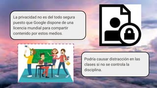 La privacidad no es del todo segura
puesto que Google dispone de una
licencia mundial para compartir
contenido por estos medios.
Podría causar distracción en las
clases si no se controla la
disciplina.
 