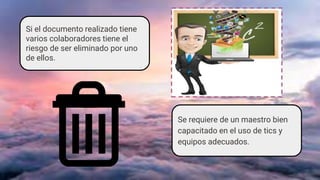 Si el documento realizado tiene
varios colaboradores tiene el
riesgo de ser eliminado por uno
de ellos.
Se requiere de un maestro bien
capacitado en el uso de tics y
equipos adecuados.
 