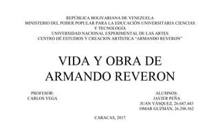 REPÚBLICA BOLIVARIANA DE VENEZUELA
MINISTERIO DEL PODER POPULAR PARA LA EDUCACIÓN UNIVERSITARIA CIENCIAS
Y TECNOLOGÍA
UNIVERSIDAD NACIONAL EXPERIMENTAL DE LAS ARTES
CENTRO DÉ ESTUDIOS Y CREACION ARTÍSTICA “ARMANDO REVERON”
VIDA Y OBRA DE
ARMANDO REVERON
ALUMNOS:
JAVIER PEÑA
JUAN VÁSQUEZ, 26.687.443
OMAR GUZMÁN, 26.296.562
PROFESOR:
CARLOS VEGA
CARACAS, 2017
 