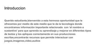 Introduccion
Querido estudiante,bienvenido a esta hermosa oportunidad que le
ofrecemos por medio de este medio que te da la tecnología donde
encontramos información importante relacionada con ‘el nombre o
sustantivo’ para que aprenda su aprendizaje y mejorar en diferentes tipos
de textos y los apliques correctamente en sus producciones
escritas,encontrarás recursos que permite interactuar con
juegos,imagenes,video,audios
 