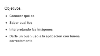Objetivos
● Conocer qué es
● Saber cual fue
● Interpretando las imágenes
● Darle un buen uso a la aplicación con buena
correctamente
 