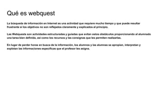 Qué es webquest
La búsqueda de información en Internet es una actividad que requiere mucho tiempo y que puede resultar
frustrante si los objetivos no son reflejados claramente y explicados al principio.
Las Webquests son actividades estructuradas y guiadas que evitan estos obstáculos proporcionando al alumnado
una tarea bien definida, así como los recursos y las consignas que les permiten realizarlas.
En lugar de perder horas en busca de la información, los alumnos y las alumnas se apropian, interpretan y
explotan las informaciones específicas que el profesor les asigna.
 