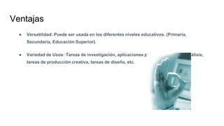 Ventajas
● Versatilidad: Puede ser usada en los diferentes niveles educativos. (Primaria,
Secundaria, Educación Superior).
● Variedad de Usos: Tareas de investigación, aplicaciones prácticas, tareas de análisis,
tareas de producción creativa, tareas de diseño, etc.
 