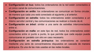 ● Configuración en bus: todos los ordenadores de la red están conectados a
un único canal de comunicaciones.
● Configuración en anillo: los ordenadores se comunican en forma circular,
de manera que cada uno está conectado al siguiente y al anterior.
● Configuración en estrella: todos los ordenadores están conectados a un
mismo servidor central y las comunicaciones se realizan a través de él.
● Configuración en árbol: similar a una serie de estrellas interconectadas
entre sí.
● Configuración en malla: en este tipo de red, todos los ordenadores están
conectados entre sí punto a punto, lo que permite que cada equipo pueda
comunicarse en paralelo con otro en caso necesario.
● Configuración en estrella jerárquica: los ordenadores se conectan
mediante una serie de concentradores dispuestos en cascada de manera
jerárquica. Es una de las más usadas en las redes locales.
 