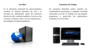 Servidor.
Es el elemento principal de procesamiento,
contiene el sistema operativo de red y se
encarga de administrar todos los procesos
dentro de ella, controla también el acceso a los
recursos comunes como son las impresoras y
las unidades de almacenamiento.
Estaciones de trabajo.
En ocasiones llamadas nodos, pueden ser
computadoras personales o cualquier terminal
conectada a la red. Se trabaja con sus propios
programas o aprovecha las aplicaciones
existentes en el servidor.
 