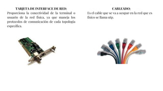 TARJETA DE INTERFACE DE RED:
Proporciona la conectividad de la terminal o
usuario de la red física, ya que maneja los
protocolos de comunicación de cada topología
específica.
CABLEADO:
Es el cable que se va a ocupar en la red que es
físico se llama utp.
 