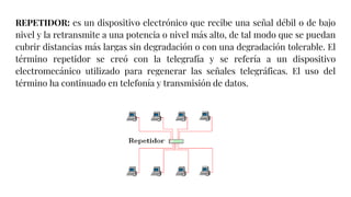 REPETIDOR: es un dispositivo electrónico que recibe una señal débil o de bajo
nivel y la retransmite a una potencia o nivel más alto, de tal modo que se puedan
cubrir distancias más largas sin degradación o con una degradación tolerable. El
término repetidor se creó con la telegrafía y se refería a un dispositivo
electromecánico utilizado para regenerar las señales telegráficas. El uso del
término ha continuado en telefonía y transmisión de datos.
 