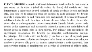 PUENTE O BRIDGE: es un dispositivo de interconexión de redes de ordenadores
que opera en la capa 2 (nivel de enlace de datos) del modelo osi. Este
interconecta 2 segmentos de red haciendo el pasaje de datos de una red hacia
otra, con base en la dirección física de destino de cada empaque. Un bridge
conecta 2 segmentos de red como una sola red usando el mismo protocolo de
establecimiento de red. Funciona a través de una tabla de direcciones Mac
detectadas en cada segmento a que está conectado. Cuando detecta que un nodo
de uno de los segmentos está intentando transmitir datos a un nodo del otro, el
bridge copia la trama para la otra subred. Por utilizar este mecanismo de
aprendizaje automático, los bridges no necesitan configuración manual.
La principal diferencia entre un bridge y un hub es que el segundo pasa
cualquier trama con cualquier destino para todos los otros nodos conectados, en
cambio el primero sólo pasa las tramas pertenecientes a cada segmento. Esta
característica mejora el rendimiento de la redes al disminuir el tráfico inútil.
 