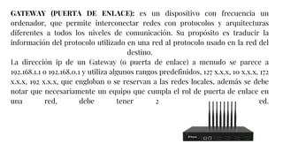 GATEWAY (PUERTA DE ENLACE): es un dispositivo con frecuencia un
ordenador, que permite interconectar redes con protocolos y arquitecturas
diferentes a todos los niveles de comunicación. Su propósito es traducir la
información del protocolo utilizado en una red al protocolo usado en la red del
destino.
La dirección ip de un Gateway (o puerta de enlace) a menudo se parece a
192.168.1.1 o 192.168.0.1 y utiliza algunos rangos predefinidos, 127 x.x.x, 10 x.x.x, 172
x.x.x, 192 x.x.x, que engloban o se reservan a las redes locales, además se debe
notar que necesariamente un equipo que cumpla el rol de puerta de enlace en
una red, debe tener 2 tarjetas de red.
 