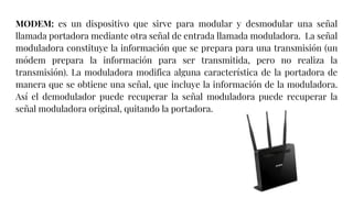 MODEM: es un dispositivo que sirve para modular y desmodular una señal
llamada portadora mediante otra señal de entrada llamada moduladora. La señal
moduladora constituye la información que se prepara para una transmisión (un
módem prepara la información para ser transmitida, pero no realiza la
transmisión). La moduladora modifica alguna característica de la portadora de
manera que se obtiene una señal, que incluye la información de la moduladora.
Así el demodulador puede recuperar la señal moduladora puede recuperar la
señal moduladora original, quitando la portadora.
 
