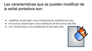 Las características que se pueden modificar de
la señal portadora son:
● Amplitud, dando lugar a una modulación de amplitud (am/ask).
● Frecuencia, dando lugar a una modulación de frecuencia (fm/fsk).
● Fase, dando lugar a una modulación de fase (pm/psk).
 
