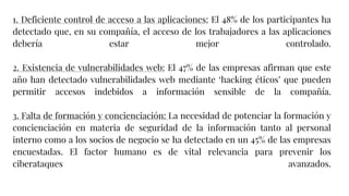 1. Deficiente control de acceso a las aplicaciones: El 48% de los participantes ha
detectado que, en su compañía, el acceso de los trabajadores a las aplicaciones
debería estar mejor controlado.
2. Existencia de vulnerabilidades web: El 47% de las empresas afirman que este
año han detectado vulnerabilidades web mediante ‘hacking éticos’ que pueden
permitir accesos indebidos a información sensible de la compañía.
3. Falta de formación y concienciación: La necesidad de potenciar la formación y
concienciación en materia de seguridad de la información tanto al personal
interno como a los socios de negocio se ha detectado en un 45% de las empresas
encuestadas. El factor humano es de vital relevancia para prevenir los
ciberataques avanzados.
 