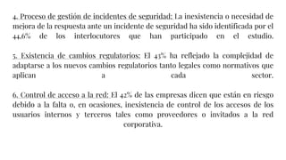 4. Proceso de gestión de incidentes de seguridad: La inexistencia o necesidad de
mejora de la respuesta ante un incidente de seguridad ha sido identificada por el
44,6% de los interlocutores que han participado en el estudio.
5. Existencia de cambios regulatorios: El 43% ha reflejado la complejidad de
adaptarse a los nuevos cambios regulatorios tanto legales como normativos que
aplican a cada sector.
6. Control de acceso a la red: El 42% de las empresas dicen que están en riesgo
debido a la falta o, en ocasiones, inexistencia de control de los accesos de los
usuarios internos y terceros tales como proveedores o invitados a la red
corporativa.
 