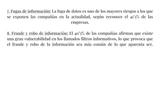 7. Fugas de información: La fuga de datos es uno de los mayores riesgos a los que
se exponen las compañías en la actualidad, según reconoce el 41’3% de las
empresas.
8. Fraude y robo de información: El 40’3% de las compañías afirman que existe
una gran vulnerabilidad en los llamados filtros informativos, lo que provoca que
el fraude y robo de la información sea más común de lo que aparenta ser.
 