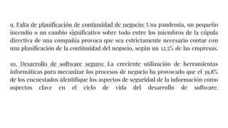 9. Falta de planificación de continuidad de negocio: Una pandemia, un pequeño
incendio o un cambio significativo sobre todo entre los miembros de la cúpula
directiva de una compañía provoca que sea estrictamente necesario contar con
una planificación de la continuidad del negocio, según un 32,5% de las empresas.
10. Desarrollo de software seguro: La creciente utilización de herramientas
informáticas para mecanizar los procesos de negocio ha provocado que el 39,8%
de los encuestados identifique los aspectos de seguridad de la información como
aspectos clave en el ciclo de vida del desarrollo de software.
 