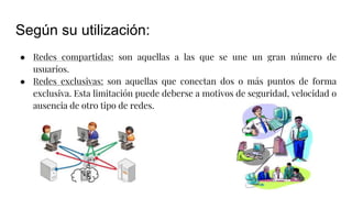 Según su utilización:
● Redes compartidas: son aquellas a las que se une un gran número de
usuarios.
● Redes exclusivas: son aquellas que conectan dos o más puntos de forma
exclusiva. Esta limitación puede deberse a motivos de seguridad, velocidad o
ausencia de otro tipo de redes.
 