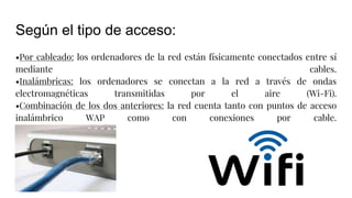Según el tipo de acceso:
•Por cableado: los ordenadores de la red están físicamente conectados entre sí
mediante cables.
•Inalámbricas: los ordenadores se conectan a la red a través de ondas
electromagnéticas transmitidas por el aire (Wi-Fi).
•Combinación de los dos anteriores: la red cuenta tanto con puntos de acceso
inalámbrico WAP como con conexiones por cable.
 