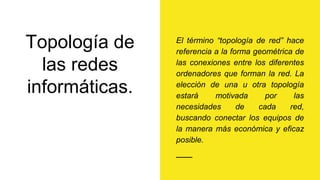 Topología de
las redes
informáticas.
El término “topología de red” hace
referencia a la forma geométrica de
las conexiones entre los diferentes
ordenadores que forman la red. La
elección de una u otra topología
estará motivada por las
necesidades de cada red,
buscando conectar los equipos de
la manera más económica y eficaz
posible.
 