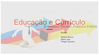 Educação e CurrículoEnfoques ( Técnico ,Prático e Crítico)
Equipe:
Jéssica Moura
Maria Jose
Thiago Carneiro
 