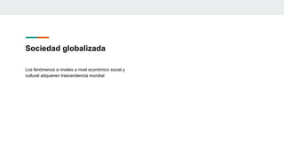 Sociedad globalizada
Los fenómenos a niveles a nivel económico social y
cultural adquieren trascendencia mundial
 