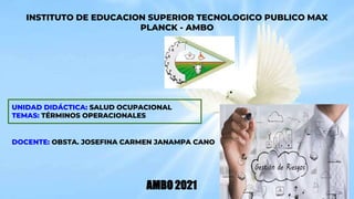 INSTITUTO DE EDUCACION SUPERIOR TECNOLOGICO PUBLICO MAX
PLANCK - AMBO
UNIDAD DIDÁCTICA: SALUD OCUPACIONAL
TEMAS: TÉRMINOS OPERACIONALES
DOCENTE: OBSTA. JOSEFINA CARMEN JANAMPA CANO
AMBO 2021
 