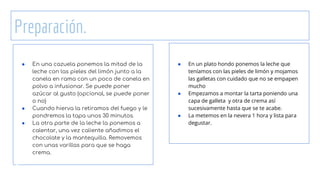 Preparación.
● En una cazuela ponemos la mitad de la
leche con las pieles del limón junto a la
canela en rama con un poco de canela en
polvo a infusionar. Se puede poner
azúcar al gusto (opcional, se puede poner
o no)
● Cuando hierva la retiramos del fuego y le
pondremos la tapa unos 30 minutos.
● La otra parte de la leche la ponemos a
calentar, una vez caliente añadimos el
chocolate y la mantequilla. Removemos
con unas varillas para que se haga
crema.
● En un plato hondo ponemos la leche que
teníamos con las pieles de limón y mojamos
las galletas con cuidado que no se empapen
mucho
● Empezamos a montar la tarta poniendo una
capa de galleta y otra de crema así
sucesivamente hasta que se te acabe.
● La metemos en la nevera 1 hora y lista para
degustar.
 