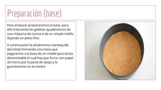 Preparación (base)
Para empezar prepararemos la base, para
ello trituramos las galletas ayudándonos de
una máquina de cocina o de un simple rodillo
dejando un polvo fino.
A continuación le añadiremos mantequilla
derretida formando una masa que
pegaremos a la base de un molde para tartas
desmontable el cual hay que forrar con papel
de horno por la parte de abajo y la
guardaremos en la nevera
 