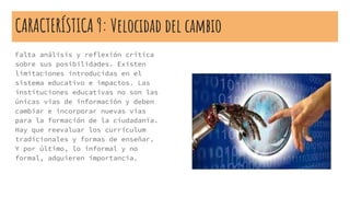 CARACTERÍSTICA 9: Velocidad del cambio
Falta análisis y reflexión crítica
sobre sus posibilidades. Existen
limitaciones introducidas en el
sistema educativo e impactos. Las
instituciones educativas no son las
únicas vías de información y deben
cambiar e incorporar nuevas vías
para la formación de la ciudadanía.
Hay que reevaluar los currículum
tradicionales y formas de enseñar.
Y por último, lo informal y no
formal, adquieren importancia.
 