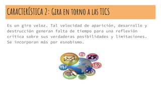 CARACTERÍSTICA 2: Gira en torno a las TICS
Es un giro veloz. Tal velocidad de aparición, desarrollo y
destrucción generan falta de tiempo para una reflexión
crítica sobre sus verdaderas posibilidades y limitaciones.
Se incorporan más por esnobismo.
 