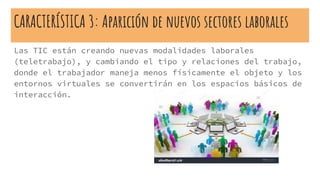 CARACTERÍSTICA 3: Aparición de nuevos sectores laborales
Las TIC están creando nuevas modalidades laborales
(teletrabajo), y cambiando el tipo y relaciones del trabajo,
donde el trabajador maneja menos físicamente el objeto y los
entornos virtuales se convertirán en los espacios básicos de
interacción.
 