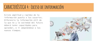 CARACTERÍSTICA 4: Exceso de información
Existe amplitud y rapidez de la
información puesta a los usuarios.
Diferencia la información útil de
la que no y la sociedad del futuro
deberá tener capacidades para
aprender, e ir adaptándose a los
nuevos tiempos.
 