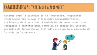 CARACTERÍSTICA 5: “Aprender a aprender”
Estamos ante la sociedad de la innovación. Respuestas
respetuosas con nuevas situaciones medioambientales,
sociales y de diversidad. Adquisición de conocimientos no
renegados a instituciones formales de educación. Existen
periodos de formación no limitados a un periodo concreto de
la vida de la persona.
 