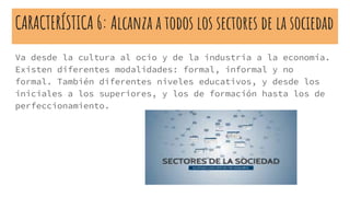 CARACTERÍSTICA 6: Alcanza a todos los sectores de la sociedad
Va desde la cultura al ocio y de la industria a la economía.
Existen diferentes modalidades: formal, informal y no
formal. También diferentes niveles educativos, y desde los
iniciales a los superiores, y los de formación hasta los de
perfeccionamiento.
 