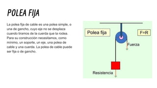 POLEA FĲA
La polea fija de cable es una polea simple, o
una de gancho, cuyo eje no se desplaza
cuando tiramos de la cuerda que la rodea.
Para su construcción necesitamos, como
mínimo, un soporte, un eje, una polea de
cable y una cuerda. La polea de cable puede
ser fija o de gancho.
 
