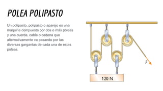 POLEA POLIPASTO
Un polipasto, polipasto o aparejo es una
máquina compuesta por dos o más poleas
y una cuerda, cable o cadena que
alternativamente va pasando por las
diversas gargantas de cada una de estas
poleas.
 