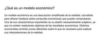 ¿Qué es un modelo económico?
Un modelo económico es una descripción simplificada de la realidad, concebido
para ofrecer hi...